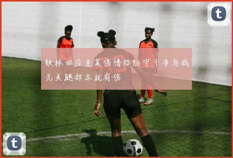 铁林回应克莱伤情称防守干净与我无关腿部本就有伤