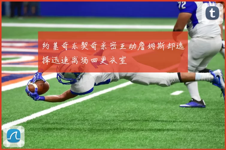 约基奇东契奇亲密互动詹姆斯却选择迅速离场回更衣室