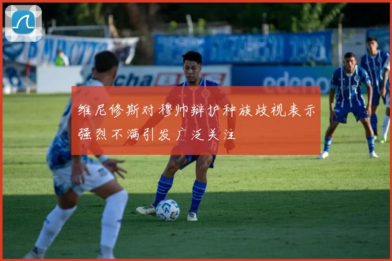 维尼修斯对穆帅辩护种族歧视表示强烈不满引发广泛关注