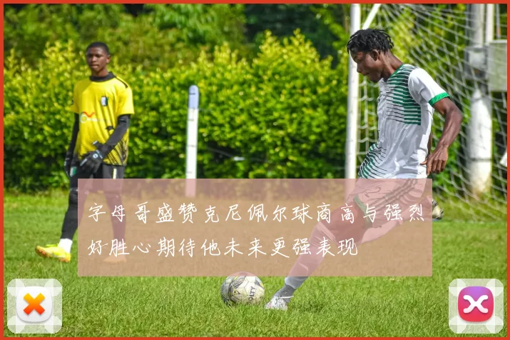 字母哥盛赞克尼佩尔球商高与强烈好胜心期待他未来更强表现
