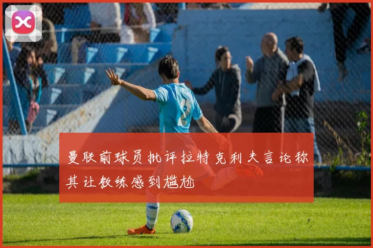曼联前球员批评拉特克利夫言论称其让教练感到尴尬