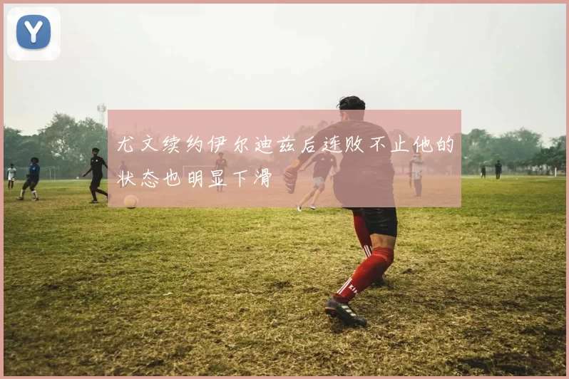 尤文续约伊尔迪兹后连败不止他的状态也明显下滑