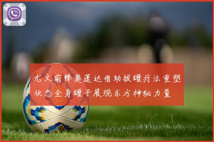 尤文前锋奥蓬达借助拔罐疗法重塑状态全身罐子展现东方神秘力量