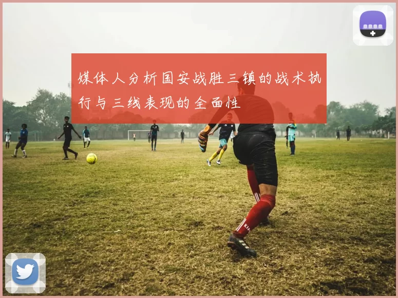 媒体人分析国安战胜三镇的战术执行与三线表现的全面性