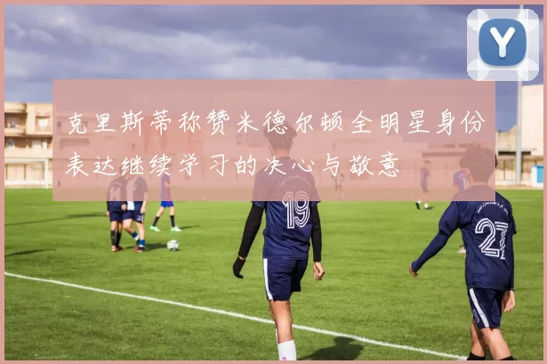 克里斯蒂称赞米德尔顿全明星身份表达继续学习的决心与敬意