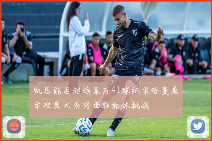凯恩能否超越莱万41球纪录哈曼表示难度大或将面临轮休挑战