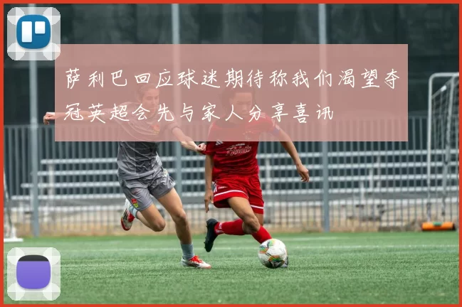 萨利巴回应球迷期待称我们渴望夺冠英超会先与家人分享喜讯