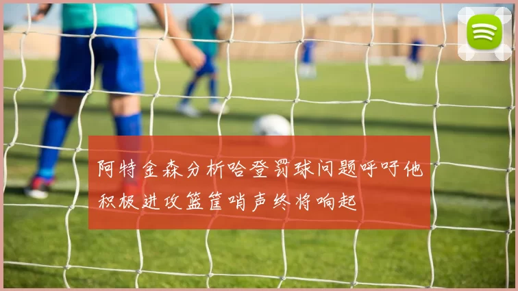 阿特金森分析哈登罚球问题呼吁他积极进攻篮筐哨声终将响起