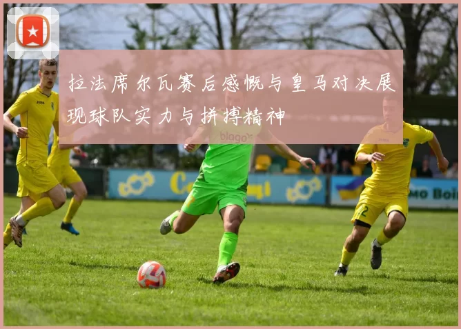 拉法席尔瓦赛后感慨与皇马对决展现球队实力与拼搏精神