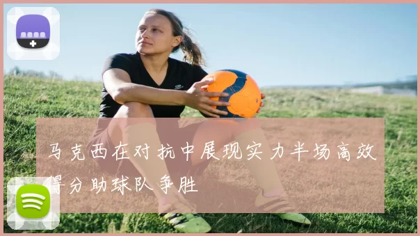 马克西在对抗中展现实力半场高效得分助球队争胜