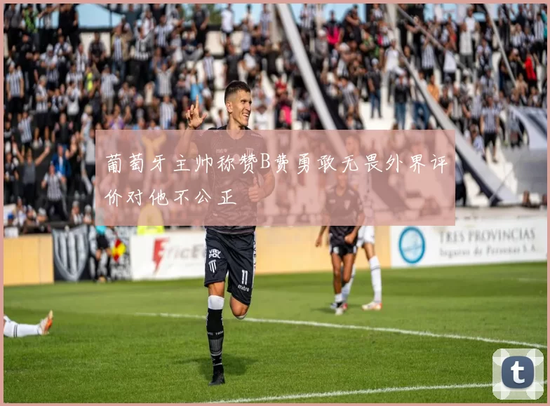 葡萄牙主帅称赞B费勇敢无畏外界评价对他不公正