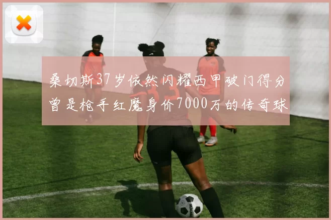 桑切斯37岁依然闪耀西甲破门得分曾是枪手红魔身价7000万的传奇球星