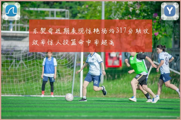 东契奇近期表现惊艳场均317分助攻效率惊人投篮命中率超高
