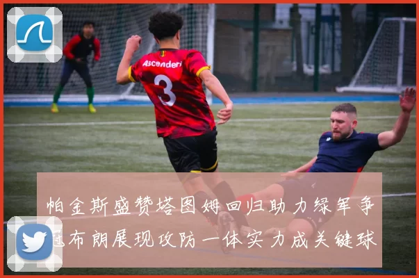 帕金斯盛赞塔图姆回归助力绿军争冠布朗展现攻防一体实力成关键球员