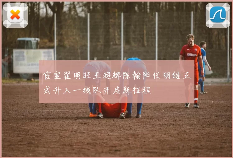 官宣翟明旺王超辉陈翰阳任明皓正式升入一线队开启新征程