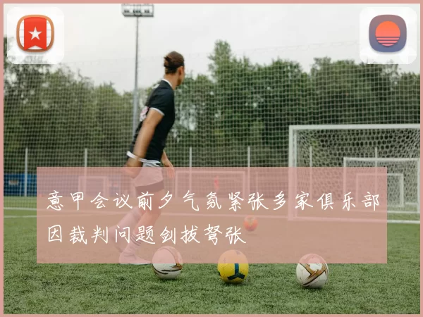 意甲会议前夕气氛紧张多家俱乐部因裁判问题剑拔弩张