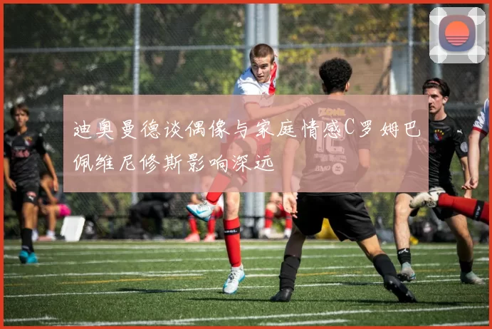 迪奥曼德谈偶像与家庭情感C罗姆巴佩维尼修斯影响深远