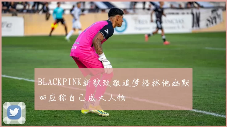 BLACKPINK新歌致敬追梦格林他幽默回应称自己成大人物