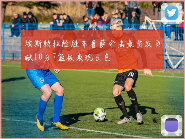 埃斯特拉险胜布鲁萨余嘉豪首发贡献10分7篮板表现出色