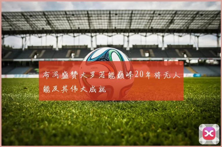 布冯盛赞大罗若能巅峰20年将无人能及其伟大成就